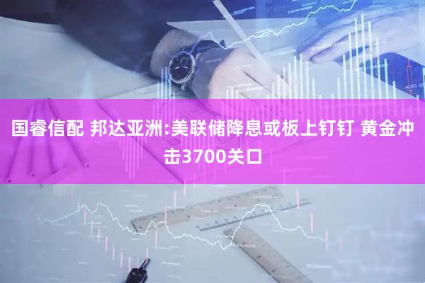国睿信配 邦达亚洲:美联储降息或板上钉钉 黄金冲击3700关口