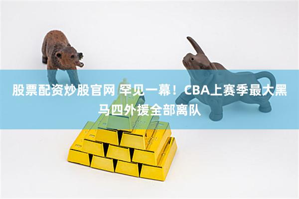 股票配资炒股官网 罕见一幕！CBA上赛季最大黑马四外援全部离队