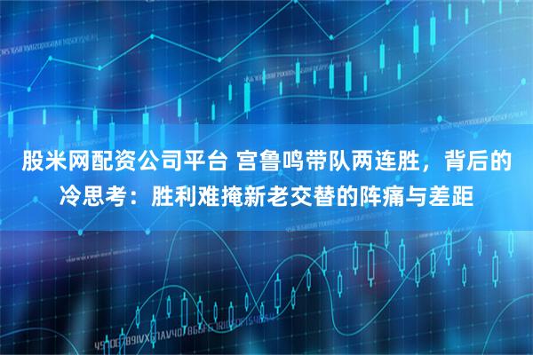 股米网配资公司平台 宫鲁鸣带队两连胜，背后的冷思考：胜利难掩新老交替的阵痛与差距