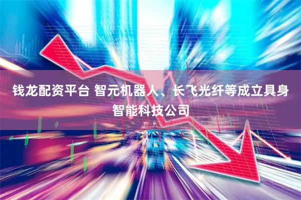 钱龙配资平台 智元机器人、长飞光纤等成立具身智能科技公司
