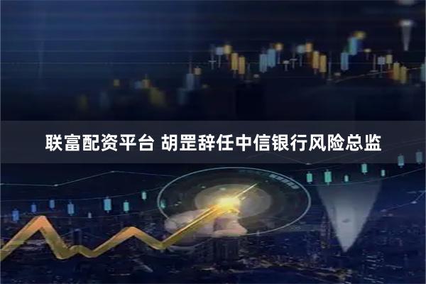 联富配资平台 胡罡辞任中信银行风险总监