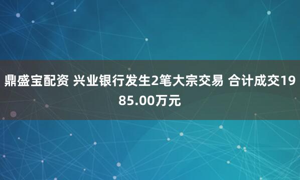 鼎盛宝配资 兴业银行发生2笔大宗交易 合计成交1985.00万元