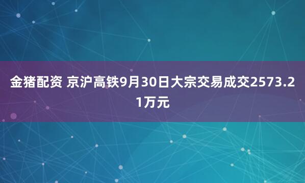 金猪配资 京沪高铁9月30日大宗交易成交2573.21万元