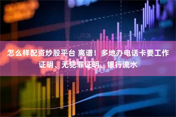 怎么样配资炒股平台 离谱！多地办电话卡要工作证明、无犯罪证明、银行流水