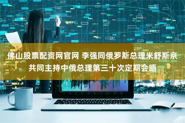 佛山股票配资网官网 李强同俄罗斯总理米舒斯京共同主持中俄总理第三十次定期会晤