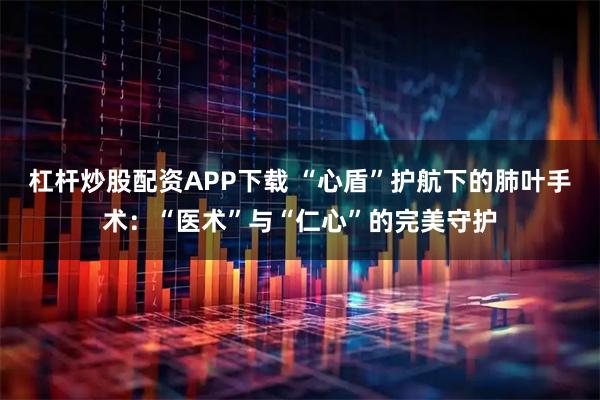 杠杆炒股配资APP下载 “心盾”护航下的肺叶手术：“医术”与“仁心”的完美守护