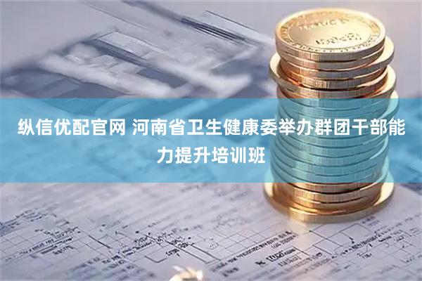纵信优配官网 河南省卫生健康委举办群团干部能力提升培训班
