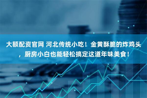 大额配资官网 河北传统小吃！金黄酥脆的炸鸡头，厨房小白也能轻松搞定这道年味美食！