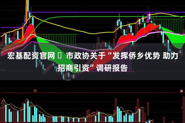 宏基配资官网 ​市政协关于“发挥侨乡优势 助力招商引资”调研报告