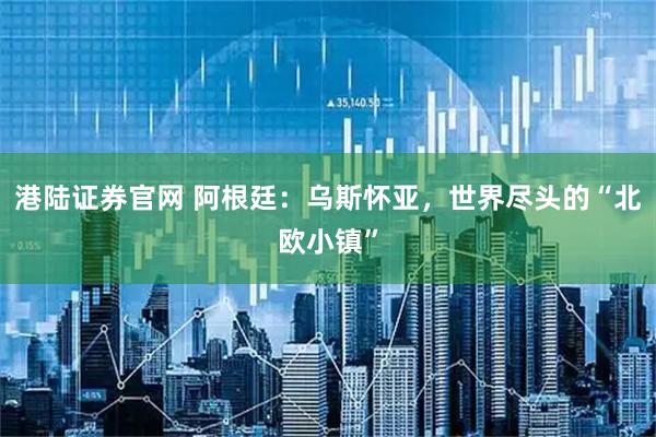 港陆证券官网 阿根廷：乌斯怀亚，世界尽头的“北欧小镇”
