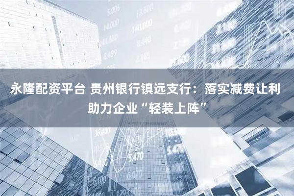 永隆配资平台 贵州银行镇远支行：落实减费让利 助力企业“轻装上阵”