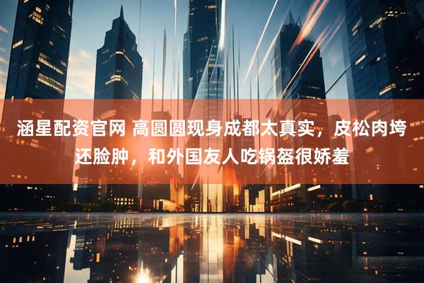 涵星配资官网 高圆圆现身成都太真实，皮松肉垮还脸肿，和外国友人吃锅盔很娇羞