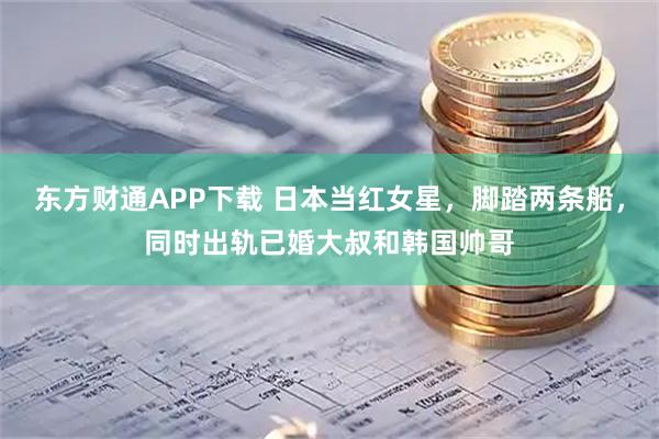 东方财通APP下载 日本当红女星，脚踏两条船，同时出轨已婚大叔和韩国帅哥