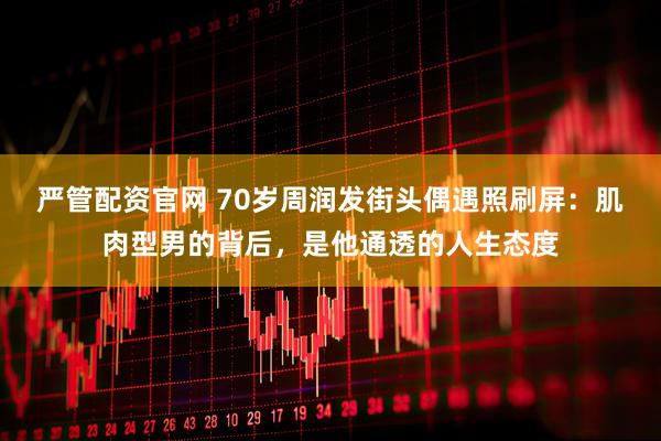 严管配资官网 70岁周润发街头偶遇照刷屏：肌肉型男的背后，是他通透的人生态度