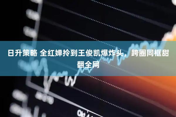 日升策略 全红婵拎到王俊凯爆炸头，跨圈同框甜翻全网