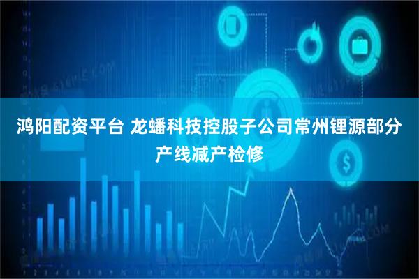 鸿阳配资平台 龙蟠科技控股子公司常州锂源部分产线减产检修