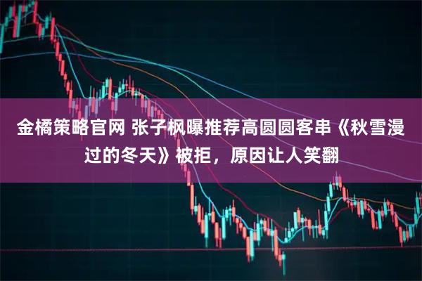 金橘策略官网 张子枫曝推荐高圆圆客串《秋雪漫过的冬天》被拒，原因让人笑翻