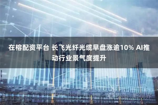 在榕配资平台 长飞光纤光缆早盘涨逾10% AI推动行业景气度提升