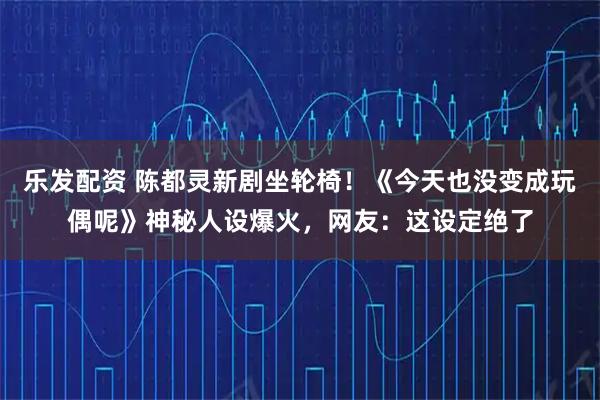 乐发配资 陈都灵新剧坐轮椅！《今天也没变成玩偶呢》神秘人设爆火，网友：这设定绝了